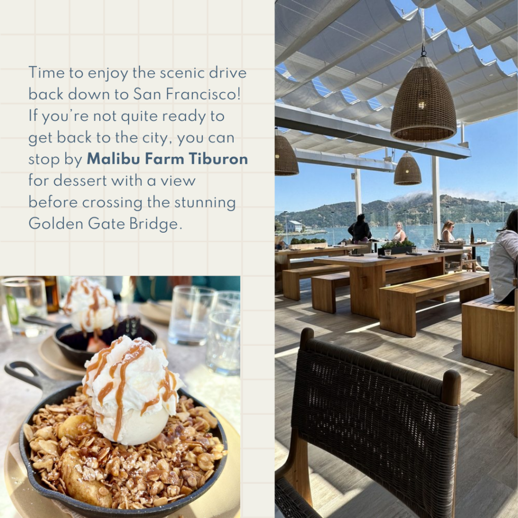 Time to enjoy the scenic drive back down to San Francisco! If you’re not quite ready to get back to the city, you can stop by Malibu Farm Tiburon for dessert with a view before crossing the stunning Golden Gate Bridge.