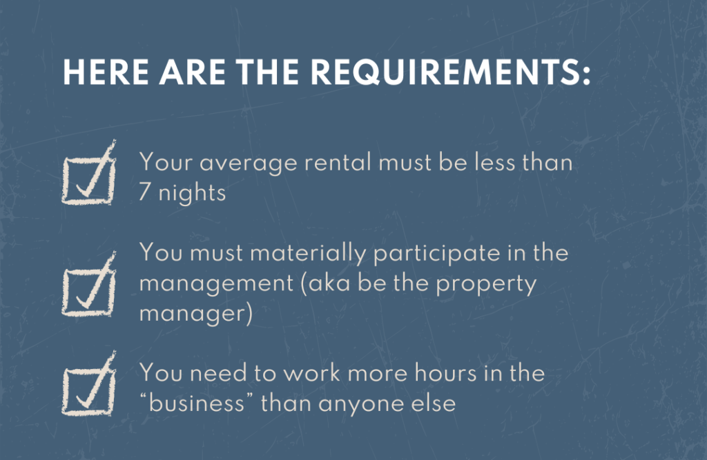 Here are the requirements: 1. Your average rental must be less than 7 nights 2. You must materially participate in the mgmt (aka be the property mgr) 3. You need to work more hours in the “business” than anyone else