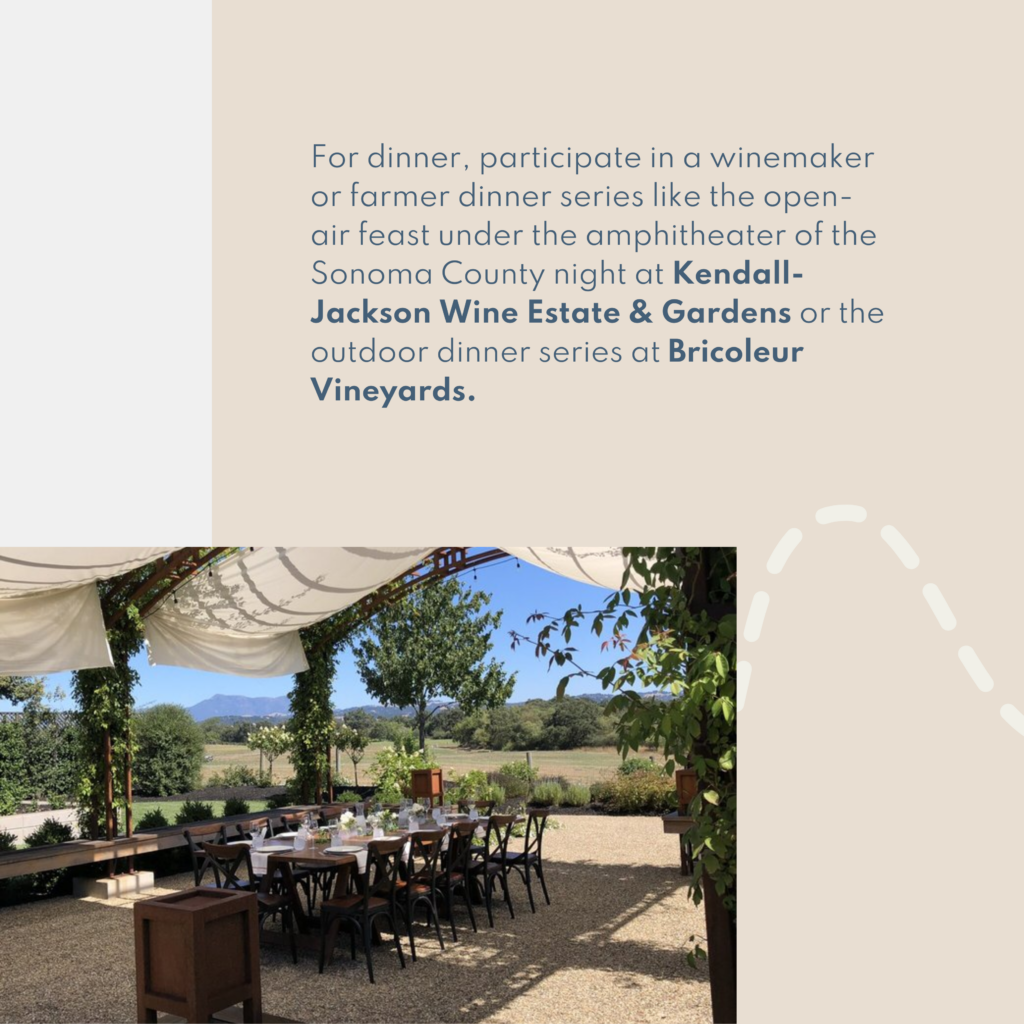 For dinner, participate in a winemaker or farmer dinner series like the open-air feast under the amphitheater of the Sonoma County night at Kendall-Jackson Wine Estate & Gardens or the outdoor dinner series at Bricoleur Vineyards.