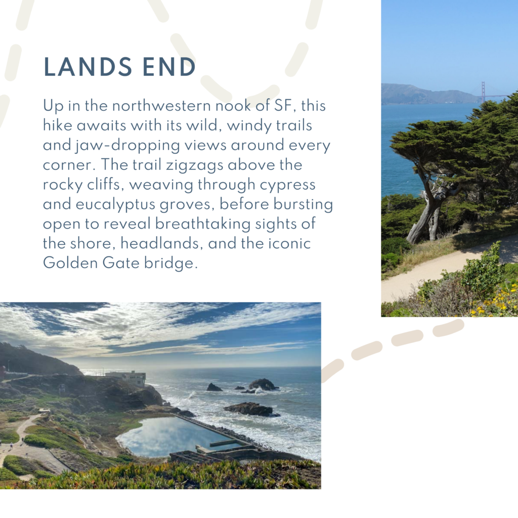 Up in the northwestern nook of SF, this hike awaits with its wild, windy trails and jaw-dropping views around every corner. The trail zigzags above the rocky cliffs, weaving through cypress and eucalyptus groves, before bursting open to reveal breathtaking sights of the shore, headlands, and the iconic Golden Gate bridge.