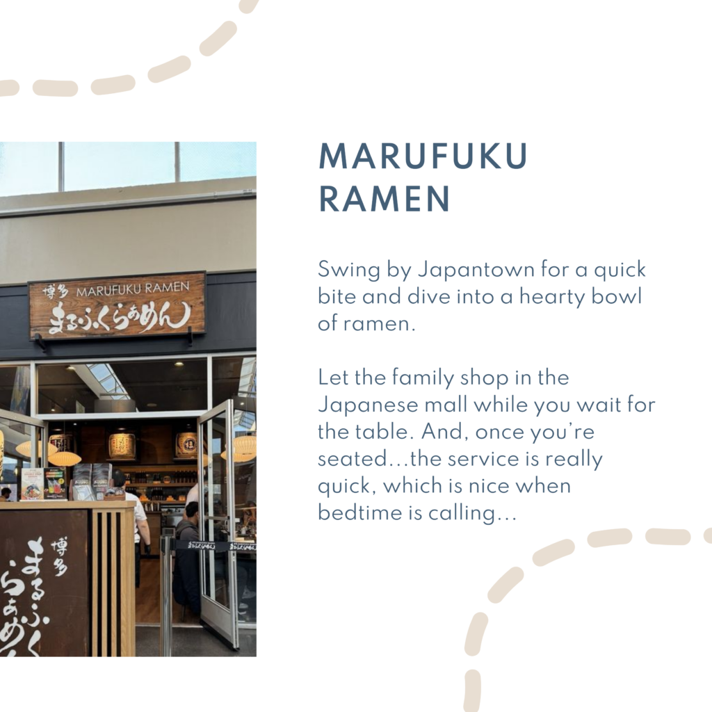 Marufuku ramen. Swing by Japantown for a quick bite and dive into a hearty bowl of ramen. Let the family shop in the Japanese mall while you wait for the table. And, once you’re seated...the service is really quick, which is nice when bedtime is calling...