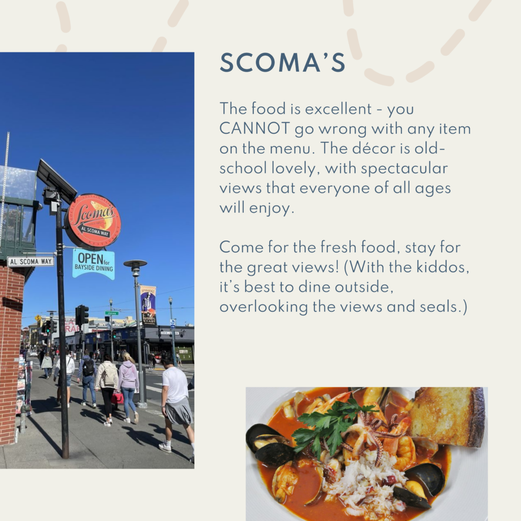 Scoma's. The food is excellent - you CANNOT go wrong with any item on the menu. The décor is old-school lovely, with spectacular views that everyone of all ages will enjoy. Come for the fresh food, stay for the great views! (With the kiddos, it’s best to dine outside, overlooking the views and seals.)