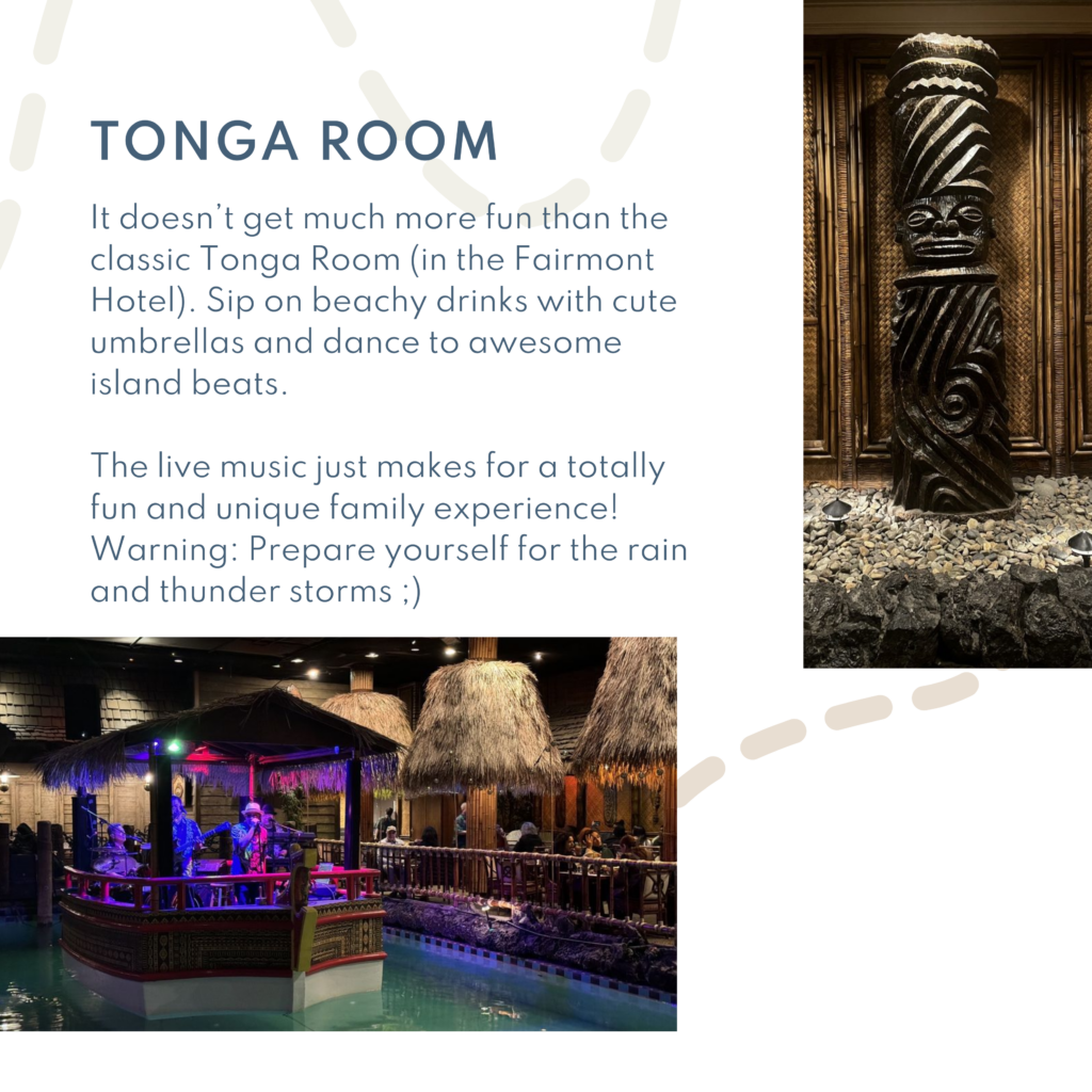 It doesn’t get much more fun than the classic Tonga Room (in the Fairmont Hotel). Sip on beachy drinks with cute umbrellas and dance to awesome island beats. The live music just makes for a totally fun and unique family experience! Warning: Prepare yourself for the rain and thunder storms ;)