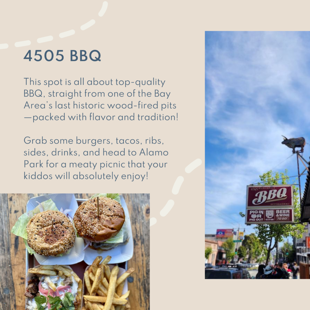 4505 BBQ. This spot is all about top-quality BBQ, straight from one of the Bay Area’s last historic wood-fired pits—packed with flavor and tradition! Grab some burgers, tacos, ribs, sides, drinks, and head to Alamo Park for a meaty picnic that your kiddos will absolutely enjoy!