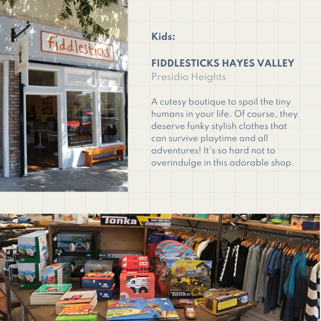 Kids: Fiddlesticks Hayes Valley Presidio Heights A cutesy boutique to spoil the tiny humans in your life. Of course, they deserve funky stylish clothes that can survive playtime and all adventures! It’s so hard not to overindulge in this adorable shop.