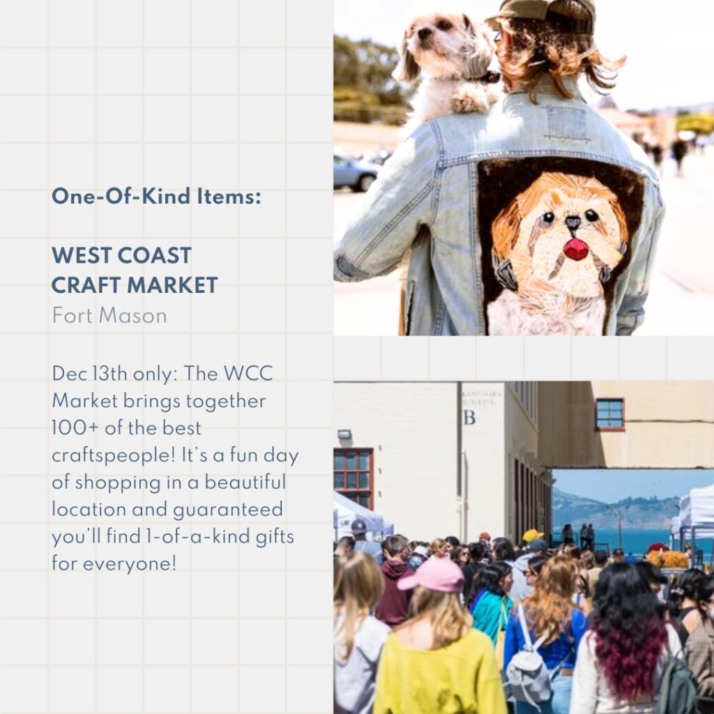 One-Of-Kind Items: West Coast Craft Market Fort Mason Dec 13th only: The WCC Market brings together 100+ of the best craftspeople! It’s a fun day of shopping in a beautiful location and guaranteed you’ll find 1-of-a-kind gifts for everyone!