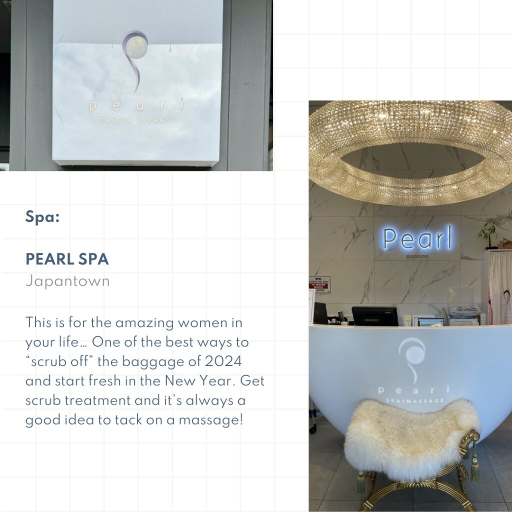 Spa: Pearl Spa Japantown This is for the amazing women in your life… One of the best ways to “scrub off” the baggage of 2024 and start fresh in the New Year. Get scrub treatment and it’s always a good idea to tack on a massage!