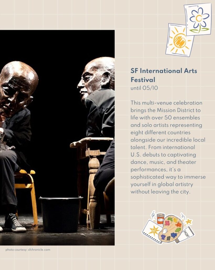 SF International Arts Festival until 05/10 This multi-venue celebration brings the Mission District to life with over 50 ensembles and solo artists representing eight different countries alongside our incredible local talent. From international U.S. debuts to captivating dance, music, and theater performances, it’s a sophisticated way to immerse yourself in global artistry without leaving the city.
